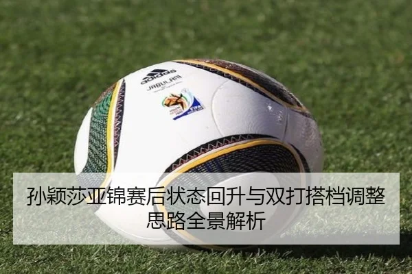 孙颖莎亚锦赛后状态回升与双打搭档调整思路全景解析