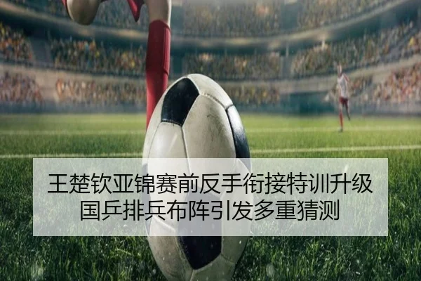 王楚钦亚锦赛前反手衔接特训升级 国乒排兵布阵引发多重猜测